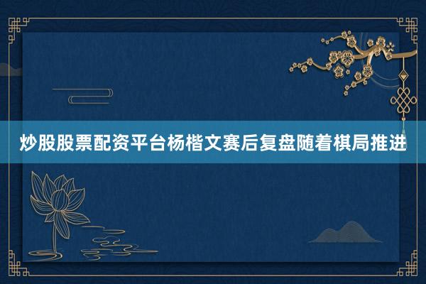 炒股股票配资平台杨楷文赛后复盘　　随着棋局推进