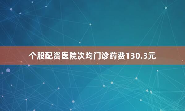 个股配资医院次均门诊药费130.3元