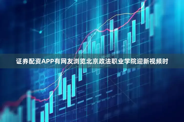 证券配资APP有网友浏览北京政法职业学院迎新视频时