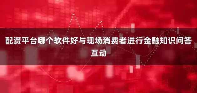 配资平台哪个软件好与现场消费者进行金融知识问答互动