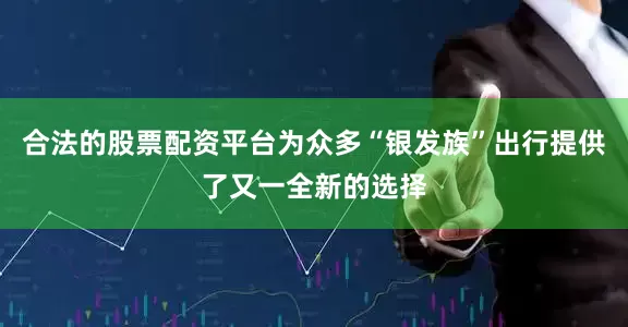 合法的股票配资平台为众多“银发族”出行提供了又一全新的选择
