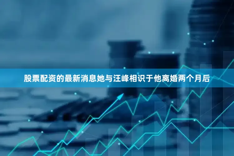 股票配资的最新消息她与汪峰相识于他离婚两个月后