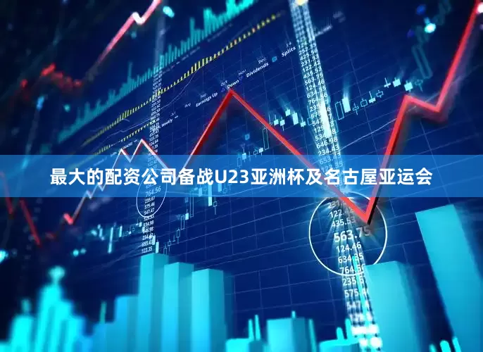 最大的配资公司备战U23亚洲杯及名古屋亚运会