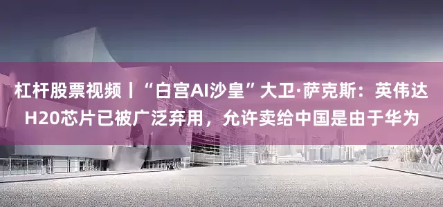 杠杆股票视频丨“白宫AI沙皇”大卫·萨克斯：英伟达H20芯片已被广泛弃用，允许卖给中国是由于华为