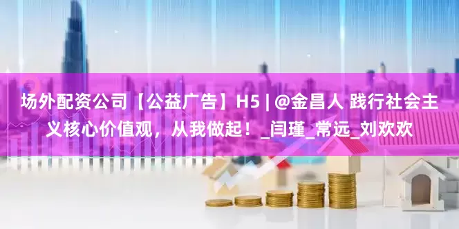 场外配资公司【公益广告】H5 | @金昌人 践行社会主义核心价值观，从我做起！_闫瑾_常远_刘欢欢