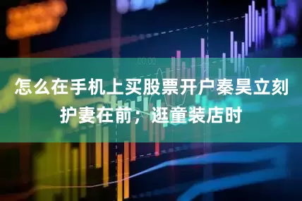 怎么在手机上买股票开户秦昊立刻护妻在前；逛童装店时