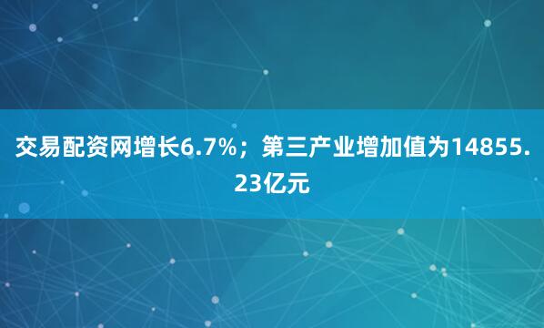 交易配资网增长6.7%；第三产业增加值为14855.23亿元