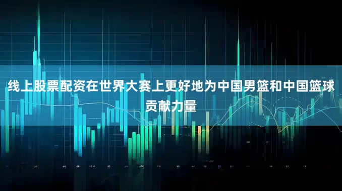 线上股票配资在世界大赛上更好地为中国男篮和中国篮球贡献力量