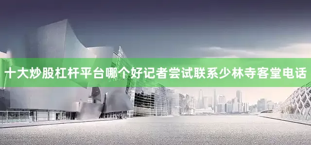 十大炒股杠杆平台哪个好记者尝试联系少林寺客堂电话