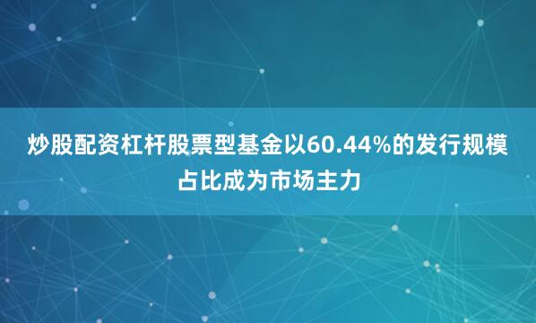 炒股配资杠杆股票型基金以60.44%的发行规模占比成为市场主力