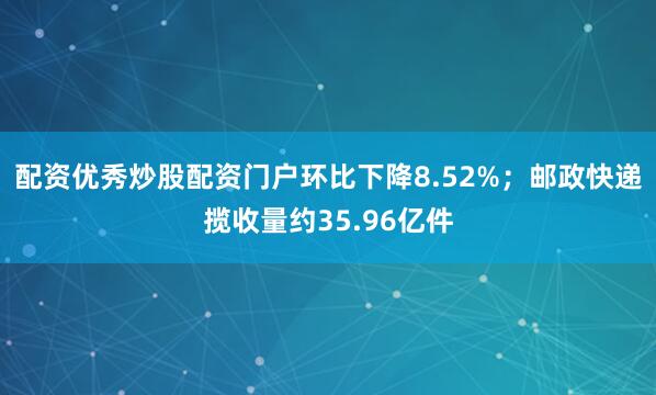 配资优秀炒股配资门户环比下降8.52%；邮政快递揽收量约35.96亿件