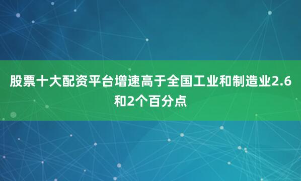 股票十大配资平台增速高于全国工业和制造业2.6和2个百分点
