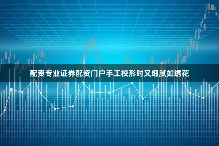 配资专业证券配资门户手工校形时又细腻如绣花