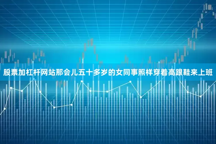 股票加杠杆网站那会儿五十多岁的女同事照样穿着高跟鞋来上班