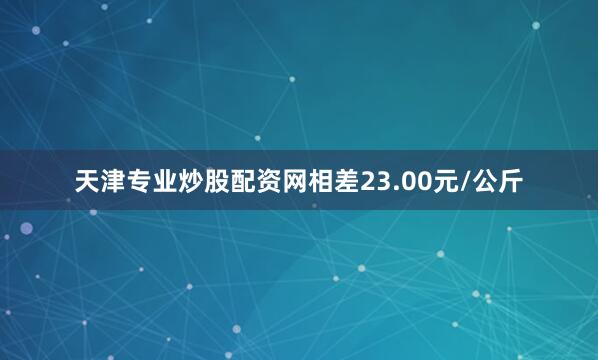天津专业炒股配资网相差23.00元/公斤