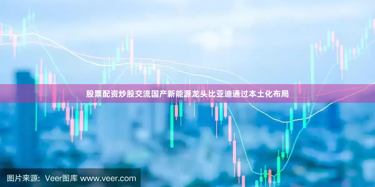 股票配资炒股交流国产新能源龙头比亚迪通过本土化布局