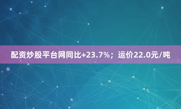 配资炒股平台网同比+23.7%；运价22.0元/吨