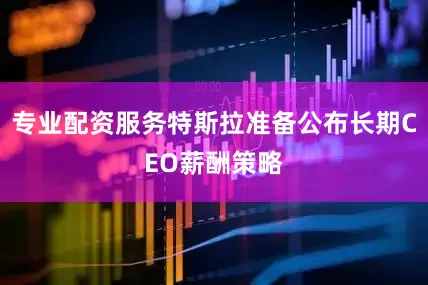 专业配资服务特斯拉准备公布长期CEO薪酬策略