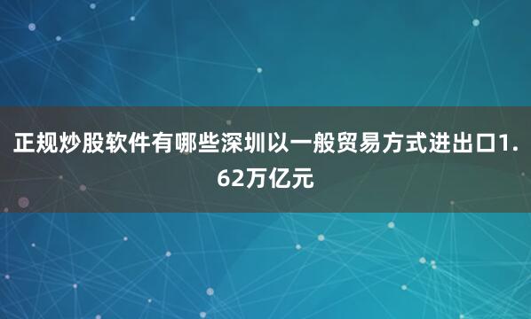 正规炒股软件有哪些深圳以一般贸易方式进出口1.62万亿元